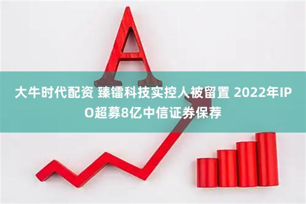 大牛时代配资 臻镭科技实控人被留置 2022年IPO超募8亿中信证券保荐
