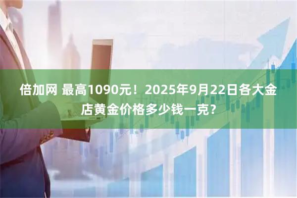 倍加网 最高1090元！2025年9月22日各大金店黄金价格多少钱一克？