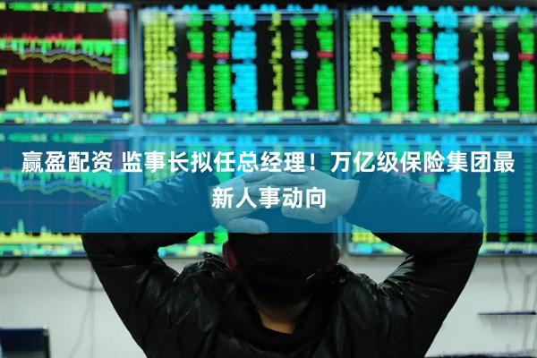 赢盈配资 监事长拟任总经理！万亿级保险集团最新人事动向
