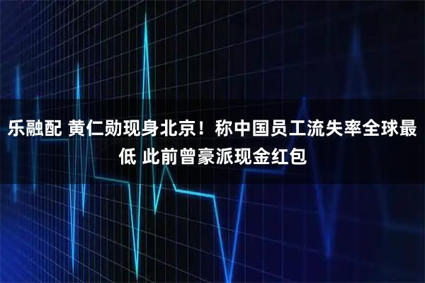 乐融配 黄仁勋现身北京！称中国员工流失率全球最低 此前曾豪派现金红包
