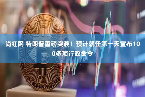 尚红网 特朗普重磅突袭！预计就任第一天宣布100多项行政命令