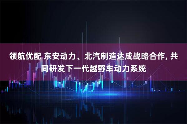 领航优配 东安动力、北汽制造达成战略合作, 共同研发下一代越野车动力系统