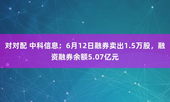 对对配 中科信息：6月12日融券卖出1.5万股，融资融券余额5.07亿元