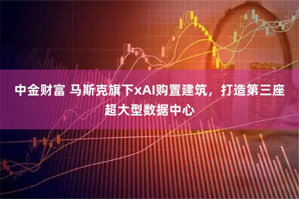 中金财富 马斯克旗下xAI购置建筑，打造第三座超大型数据中心