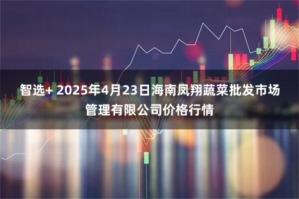 智选+ 2025年4月23日海南凤翔蔬菜批发市场管理有限公司价格行情