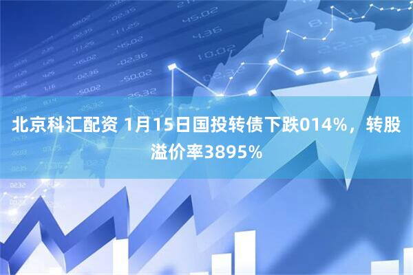 北京科汇配资 1月15日国投转债下跌014%，转股溢价率3895%