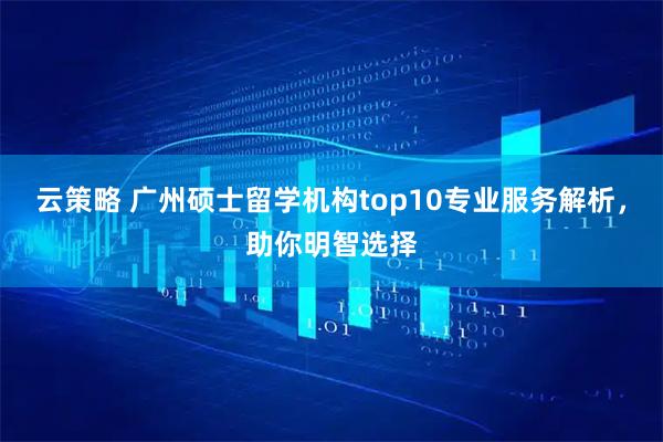 云策略 广州硕士留学机构top10专业服务解析，助你明智选择
