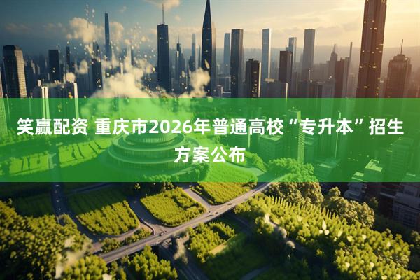 笑赢配资 重庆市2026年普通高校“专升本”招生方案公布