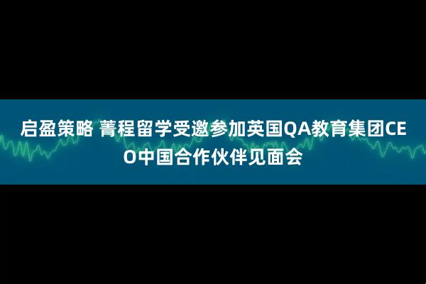 启盈策略 菁程留学受邀参加英国QA教育集团CEO中国合作伙伴见面会