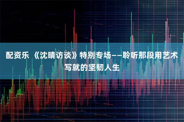 配资乐 《沈晴访谈》特别专场——聆听那段用艺术写就的坚韧人生