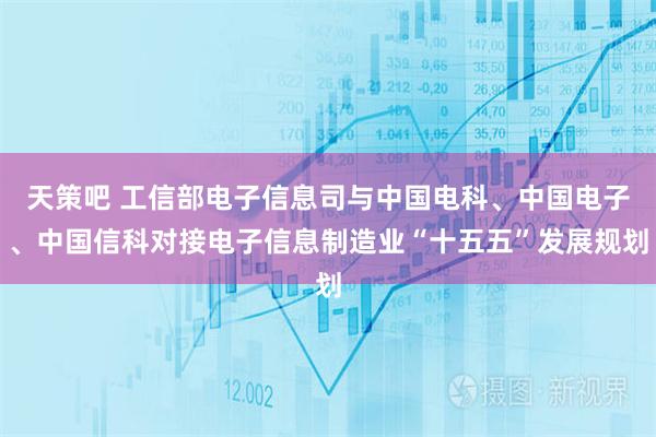 天策吧 工信部电子信息司与中国电科、中国电子、中国信科对接电子信息制造业“十五五”发展规划