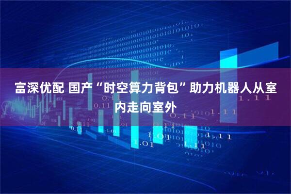 富深优配 国产“时空算力背包”助力机器人从室内走向室外