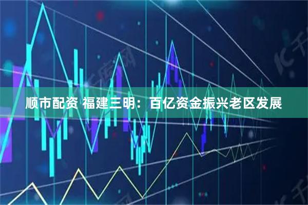 顺市配资 福建三明：百亿资金振兴老区发展