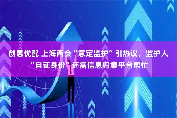 创惠优配 上海两会“意定监护”引热议，监护人“自证身份”还需信息归集平台帮忙