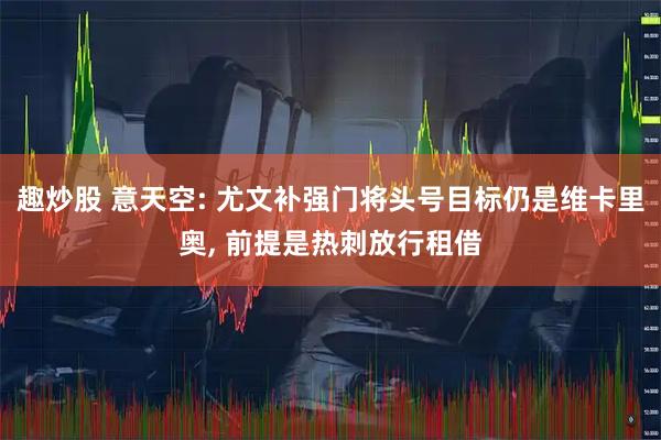 趣炒股 意天空: 尤文补强门将头号目标仍是维卡里奥, 前提是热刺放行租借